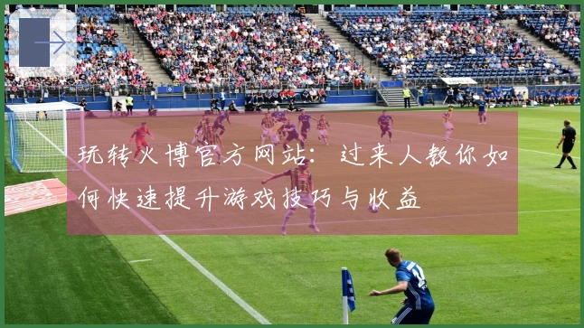 玩转火博官方网站：过来人教你如何快速提升游戏技巧与收益