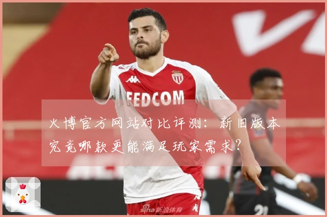 火博官方网站对比评测：新旧版本究竟哪款更能满足玩家需求？