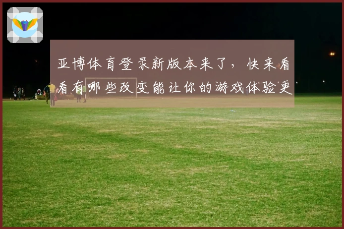 亚博体育登录新版本来了，快来看看有哪些改变能让你的游戏体验更爽！