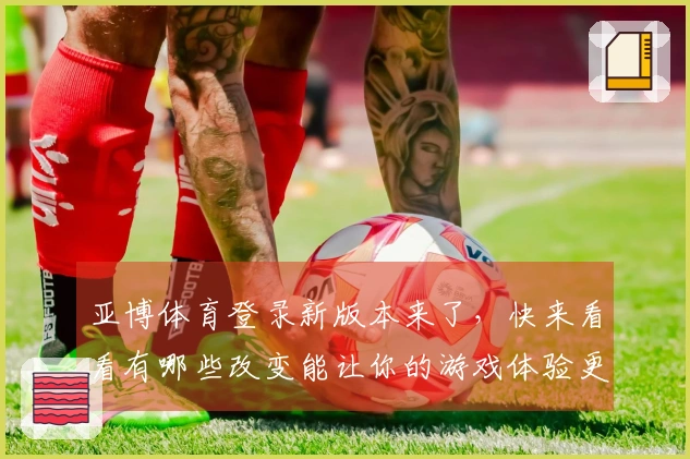 亚博体育登录新版本来了，快来看看有哪些改变能让你的游戏体验更爽！