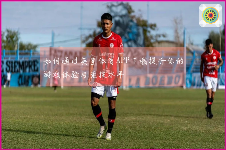 如何通过英皇体育APP下载提升你的游戏体验与竞技水平