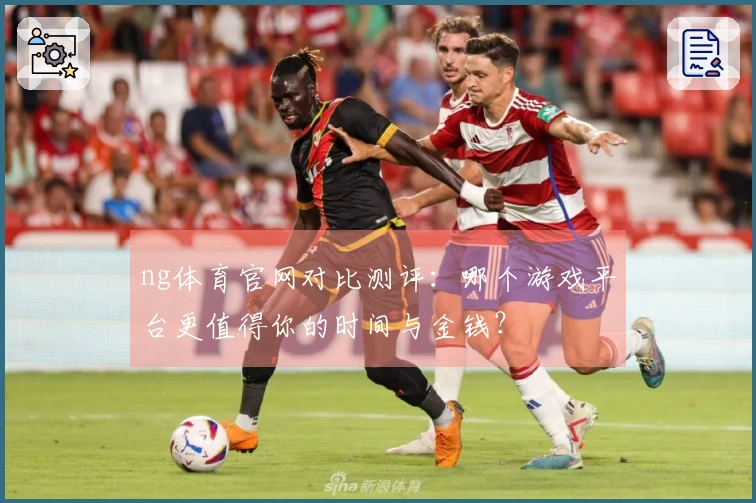 ng体育官网对比测评：哪个游戏平台更值得你的时间与金钱？